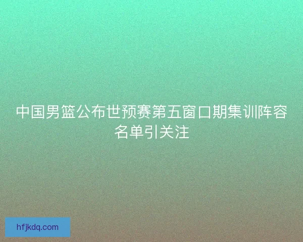 中国男篮公布世预赛第五窗口期集训阵容名单引关注