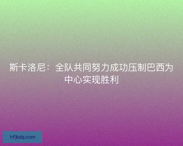 斯卡洛尼：全队共同努力成功压制巴西为中心实现胜利