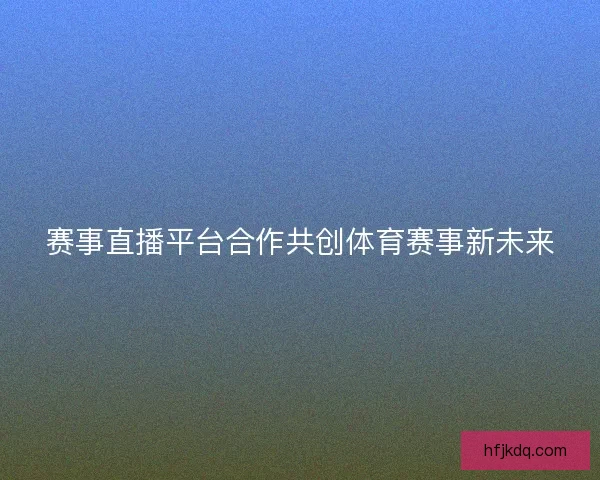 赛事直播平台合作共创体育赛事新未来