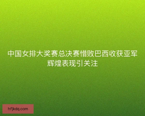中国女排大奖赛总决赛惜败巴西收获亚军辉煌表现引关注