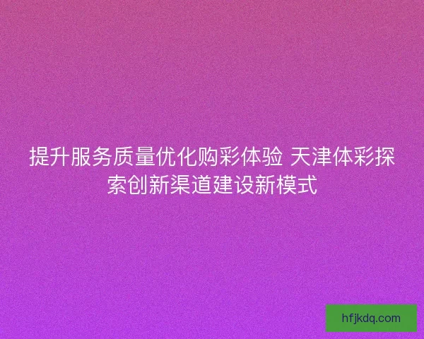 提升服务质量优化购彩体验 天津体彩探索创新渠道建设新模式