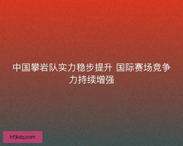 中国攀岩队实力稳步提升 国际赛场竞争力持续增强