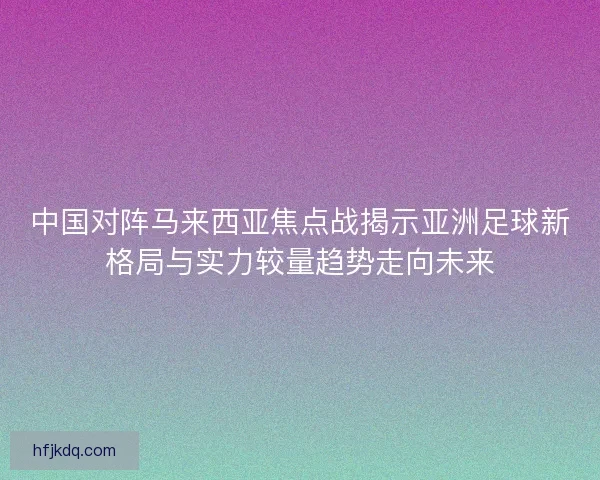 中国对阵马来西亚焦点战揭示亚洲足球新格局与实力较量趋势走向未来
